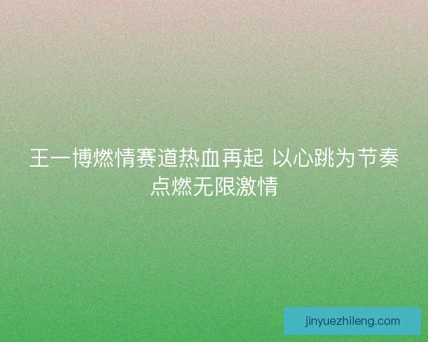 王一博燃情赛道热血再起 以心跳为节奏点燃无限激情
