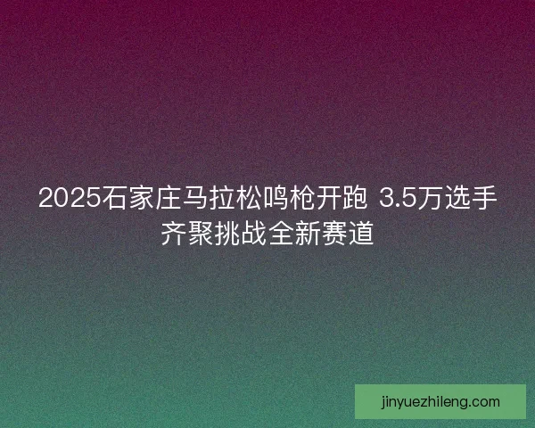 2025石家庄马拉松鸣枪开跑 3.5万选手齐聚挑战全新赛道